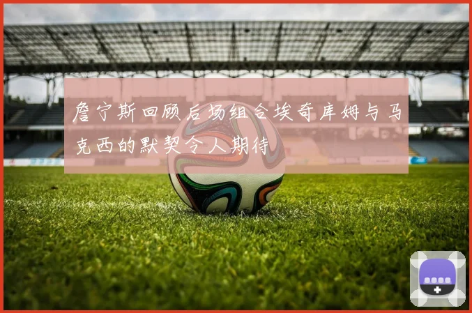 詹宁斯回顾后场组合埃奇库姆与马克西的默契令人期待