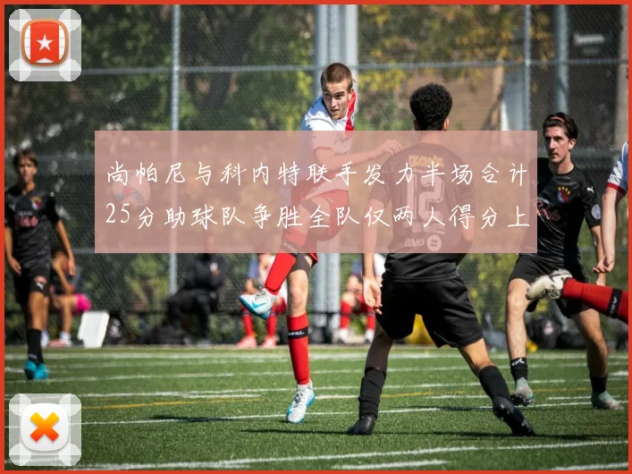 尚帕尼与科内特联手发力半场合计25分助球队争胜全队仅两人得分上双