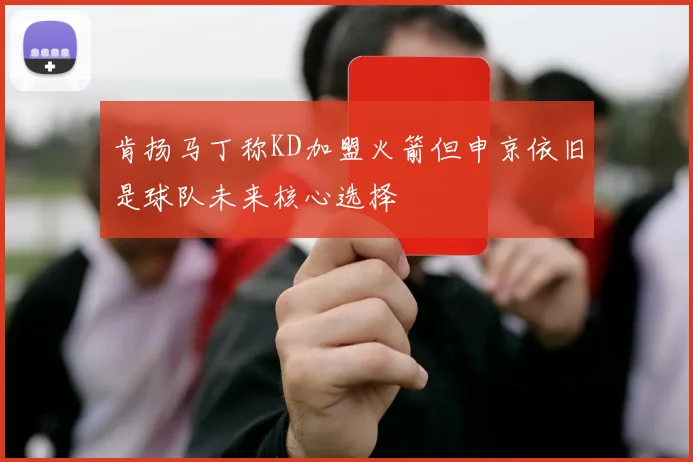 肯扬马丁称KD加盟火箭但申京依旧是球队未来核心选择