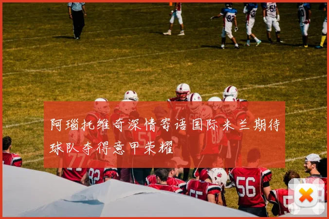 阿瑙托维奇深情寄语国际米兰期待球队夺得意甲荣耀
