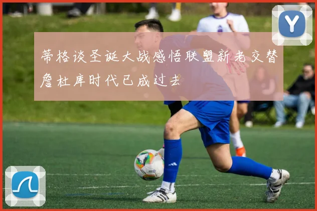 蒂格谈圣诞大战感悟联盟新老交替詹杜库时代已成过去