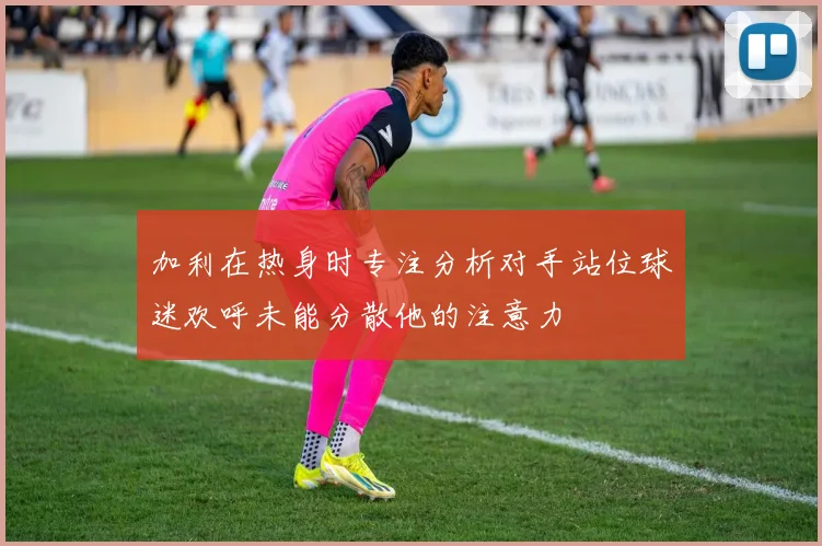 加利在热身时专注分析对手站位球迷欢呼未能分散他的注意力