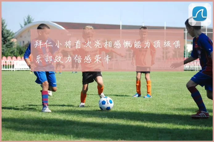 拜仁小将首次亮相感慨能为顶级俱乐部效力倍感荣幸