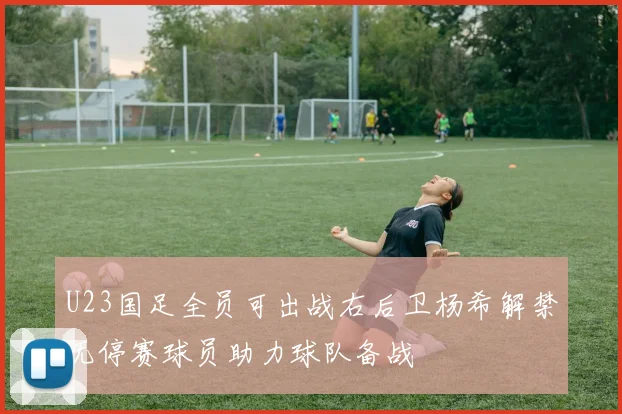 U23国足全员可出战右后卫杨希解禁无停赛球员助力球队备战
