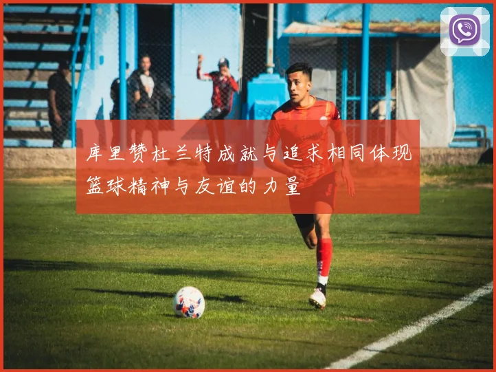 库里赞杜兰特成就与追求相同体现篮球精神与友谊的力量