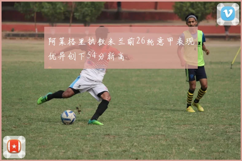 阿莱格里执教米兰前26轮意甲表现优异创下54分新高