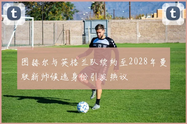 图赫尔与英格兰队续约至2028年曼联新帅候选身份引发热议