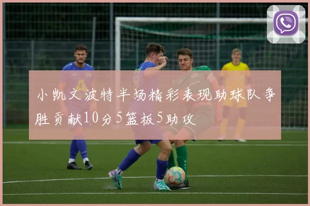 小凯文波特半场精彩表现助球队争胜贡献10分5篮板5助攻