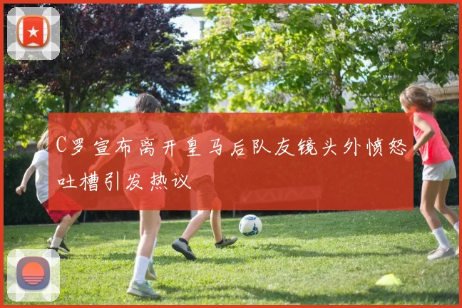 C罗宣布离开皇马后队友镜头外愤怒吐槽引发热议