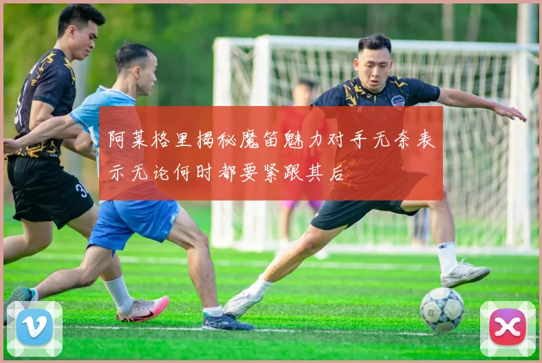 阿莱格里揭秘魔笛魅力对手无奈表示无论何时都要紧跟其后