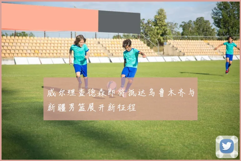 威尔理查德森即将抵达乌鲁木齐与新疆男篮展开新征程