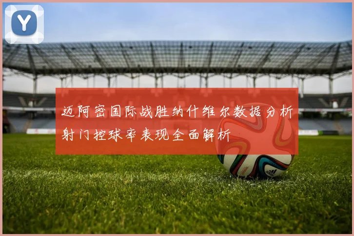 迈阿密国际战胜纳什维尔数据分析射门控球率表现全面解析