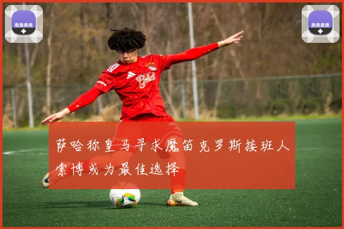 萨哈称皇马寻求魔笛克罗斯接班人索博或为最佳选择