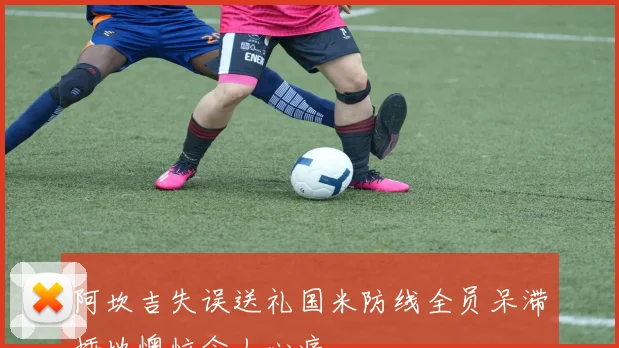 阿坎吉失误送礼国米防线全员呆滞捶地懊恼令人心痛
