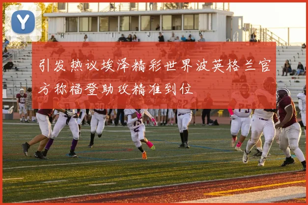 引发热议埃泽精彩世界波英格兰官方称福登助攻精准到位