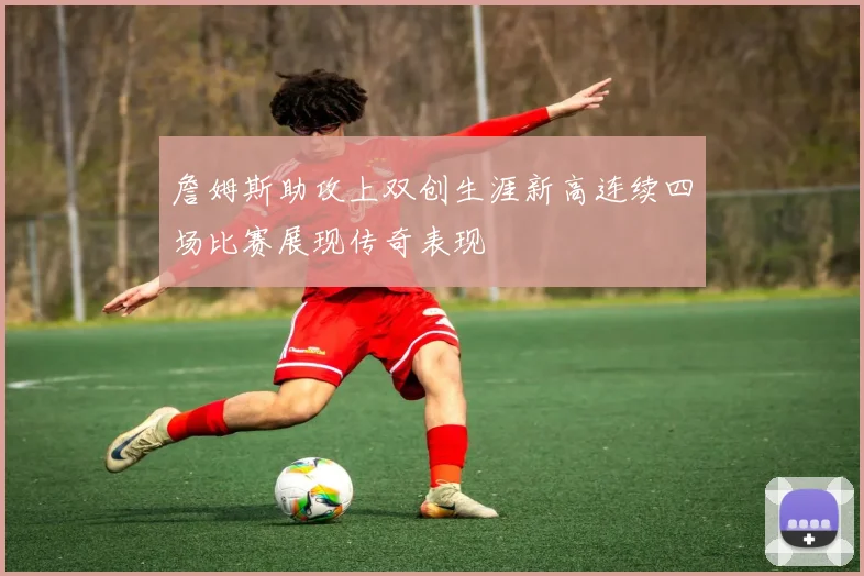 詹姆斯助攻上双创生涯新高连续四场比赛展现传奇表现