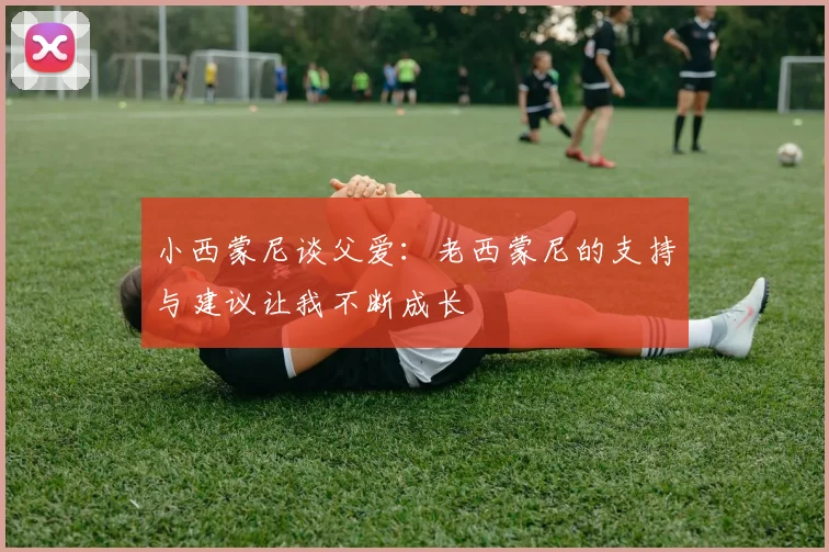 小西蒙尼谈父爱：老西蒙尼的支持与建议让我不断成长