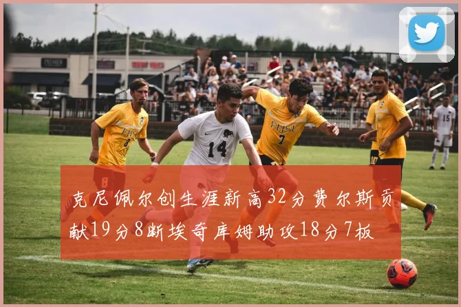 克尼佩尔创生涯新高32分费尔斯贡献19分8断埃奇库姆助攻18分7板