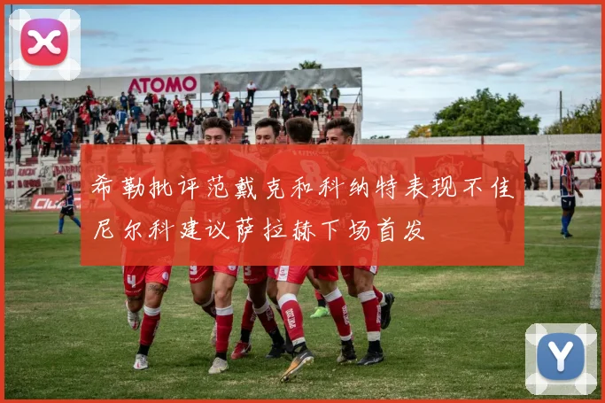希勒批评范戴克和科纳特表现不佳尼尔科建议萨拉赫下场首发