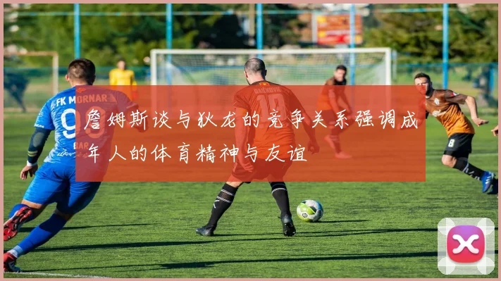 詹姆斯谈与狄龙的竞争关系强调成年人的体育精神与友谊