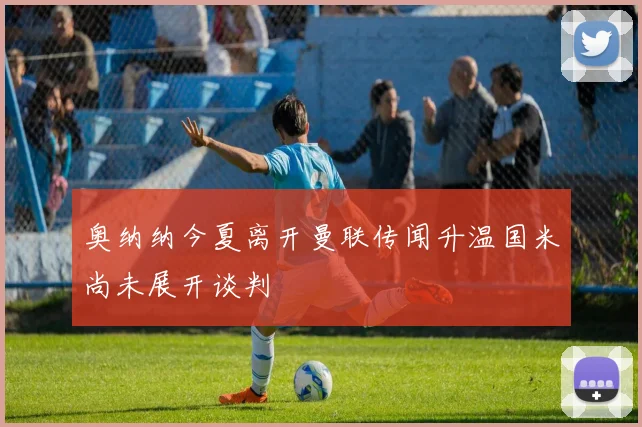奥纳纳今夏离开曼联传闻升温国米尚未展开谈判