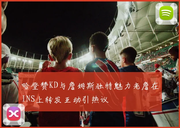 哈登赞KD与詹姆斯独特魅力老詹在INS上转发互动引热议