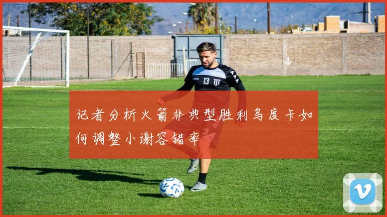 记者分析火箭非典型胜利乌度卡如何调整小谢容错率