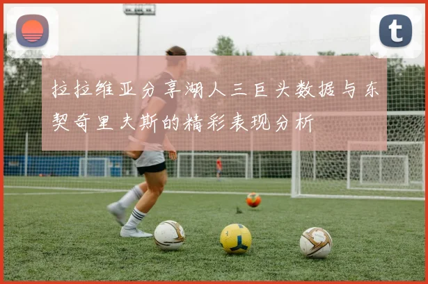 拉拉维亚分享湖人三巨头数据与东契奇里夫斯的精彩表现分析