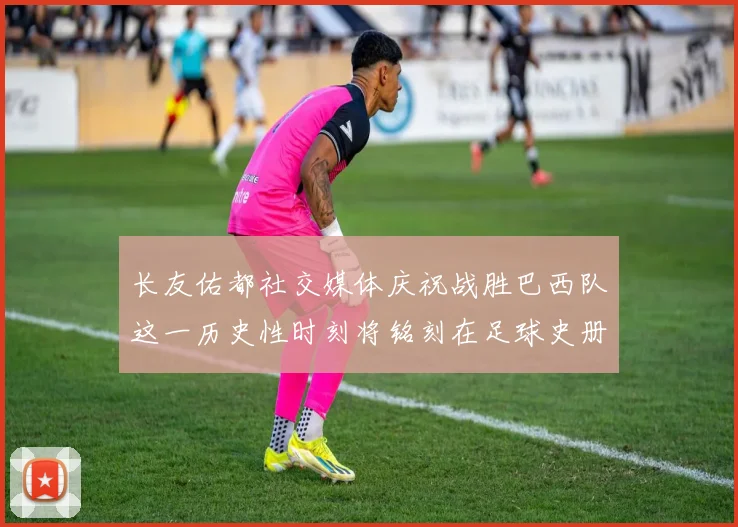 长友佑都社交媒体庆祝战胜巴西队这一历史性时刻将铭刻在足球史册中