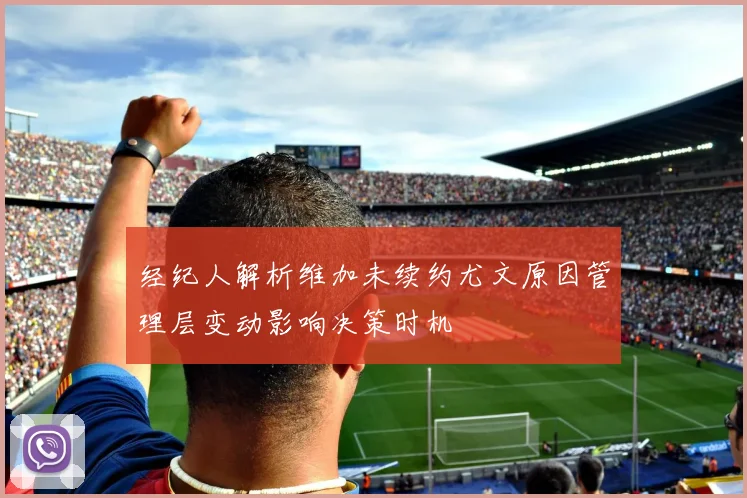 经纪人解析维加未续约尤文原因管理层变动影响决策时机