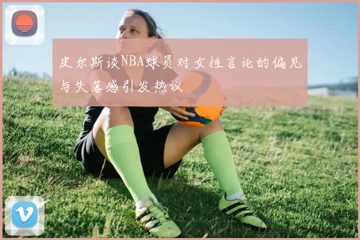 皮尔斯谈NBA球员对女性言论的偏见与失落感引发热议