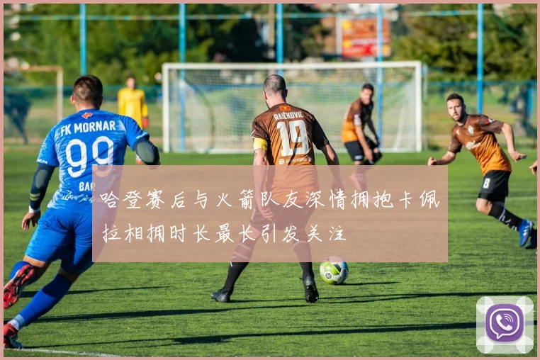 哈登赛后与火箭队友深情拥抱卡佩拉相拥时长最长引发关注