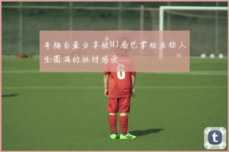 夸梅自豪分享被MJ扇巴掌经历称人生圆满的独特感受