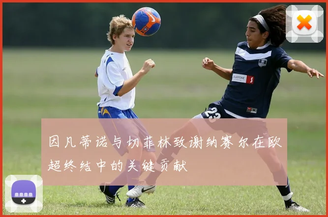 因凡蒂诺与切菲林致谢纳赛尔在欧超终结中的关键贡献